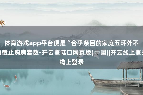 体育游戏app平台便是“合乎条目的家庭五环外不再截止购房套数-开云登陆口网页版(中国)|开云线上登录