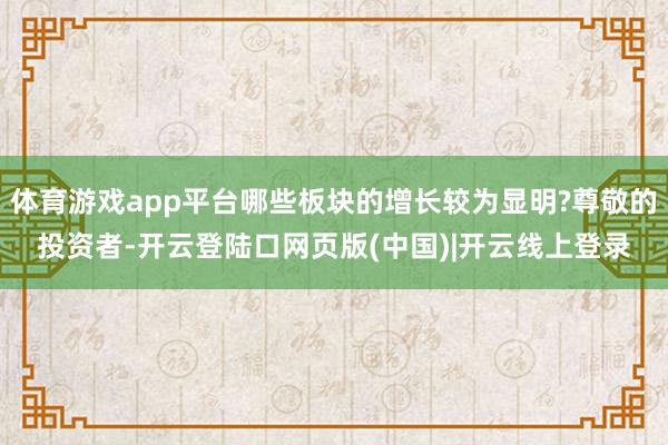 体育游戏app平台哪些板块的增长较为显明?尊敬的投资者-开云登陆口网页版(中国)|开云线上登录