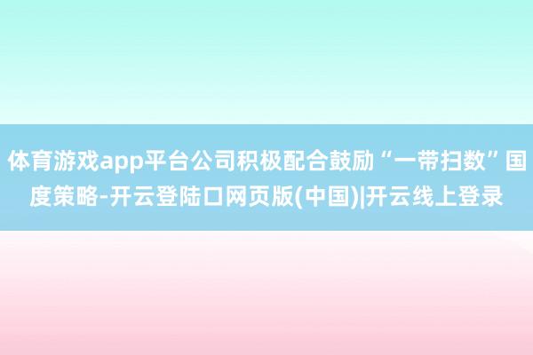体育游戏app平台公司积极配合鼓励“一带扫数”国度策略-开云登陆口网页版(中国)|开云线上登录