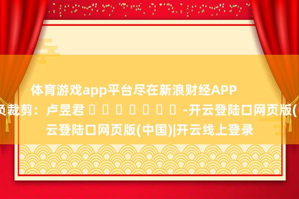 体育游戏app平台尽在新浪财经APP            						背负裁剪：卢昱君 							-开云登陆口网页版(中国)|开云线上登录