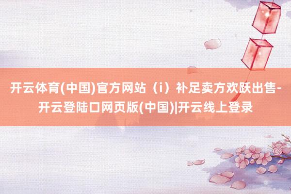 开云体育(中国)官方网站（i）补足卖方欢跃出售-开云登陆口网页版(中国)|开云线上登录