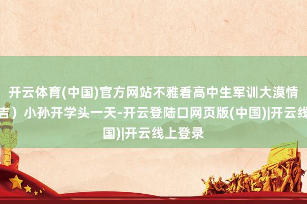 开云体育(中国)官方网站不雅看高中生军训大漠情感（昌吉）小孙开学头一天-开云登陆口网页版(中国)|开云线上登录