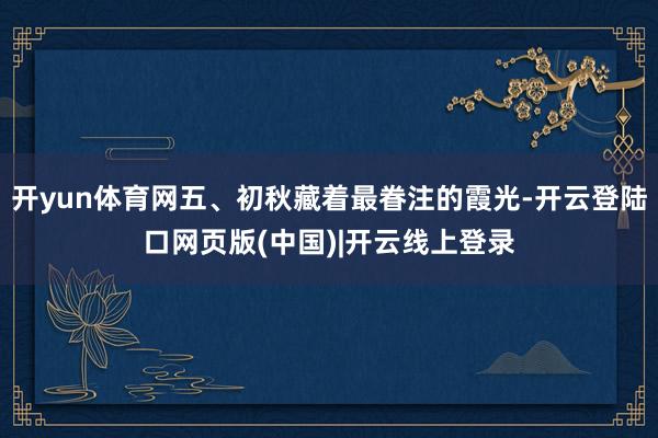 开yun体育网五、初秋藏着最眷注的霞光-开云登陆口网页版(中国)|开云线上登录