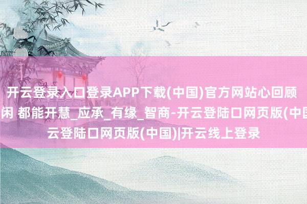 开云登录入口登录APP下载(中国)官方网站心回顾 走漏万岁 气定神闲 都能开慧_应承_有缘_智商-开云登陆口网页版(中国)|开云线上登录