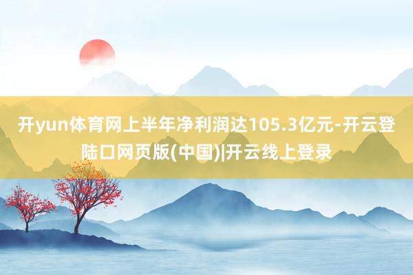 开yun体育网上半年净利润达105.3亿元-开云登陆口网页版(中国)|开云线上登录