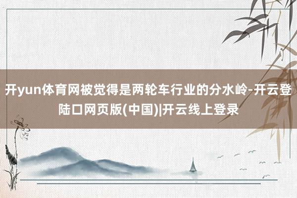 开yun体育网被觉得是两轮车行业的分水岭-开云登陆口网页版(中国)|开云线上登录