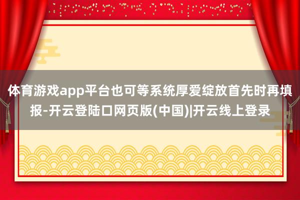 体育游戏app平台也可等系统厚爱绽放首先时再填报-开云登陆口网页版(中国)|开云线上登录