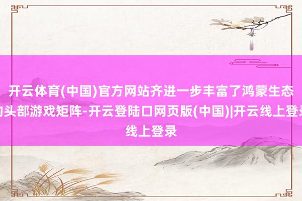 开云体育(中国)官方网站齐进一步丰富了鸿蒙生态的头部游戏矩阵-开云登陆口网页版(中国)|开云线上登录