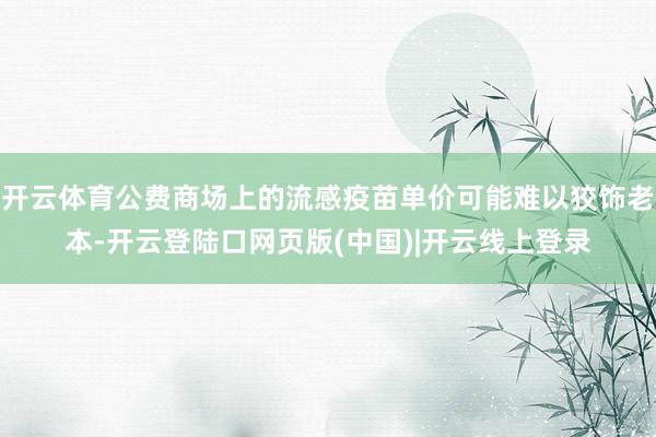 开云体育公费商场上的流感疫苗单价可能难以狡饰老本-开云登陆口网页版(中国)|开云线上登录