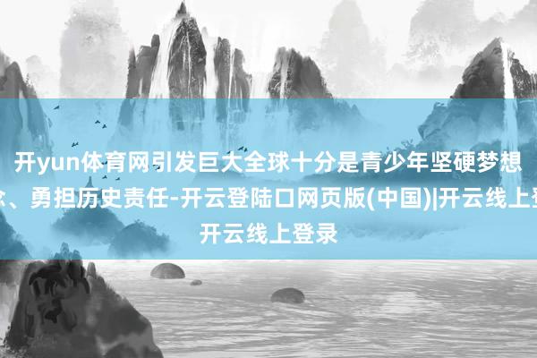 开yun体育网引发巨大全球十分是青少年坚硬梦想信念、勇担历史责任-开云登陆口网页版(中国)|开云线上登录