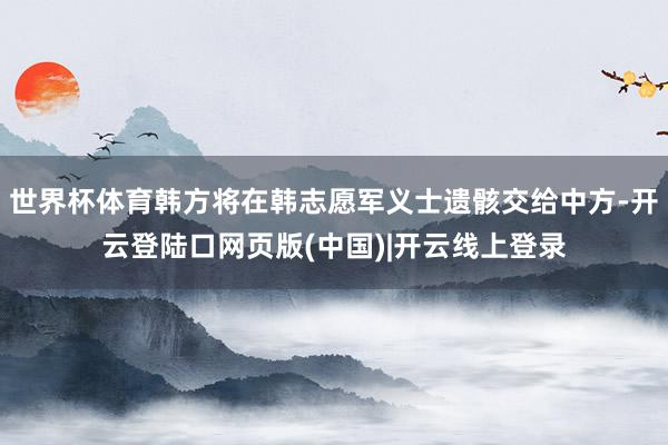 世界杯体育韩方将在韩志愿军义士遗骸交给中方-开云登陆口网页版(中国)|开云线上登录