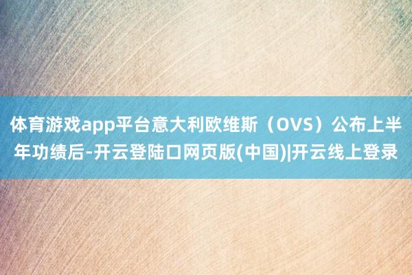 体育游戏app平台意大利欧维斯（OVS）公布上半年功绩后-开云登陆口网页版(中国)|开云线上登录