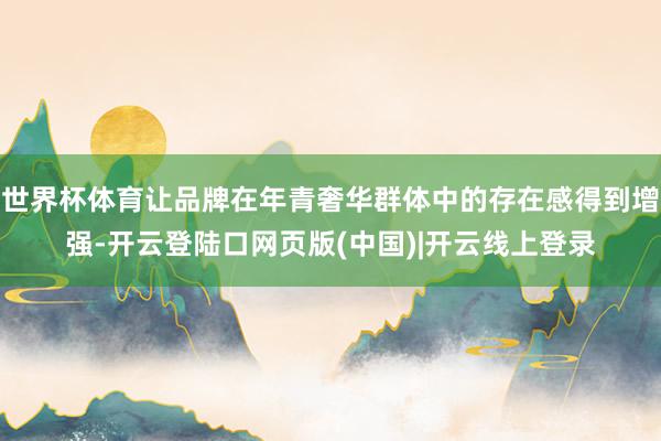 世界杯体育让品牌在年青奢华群体中的存在感得到增强-开云登陆口网页版(中国)|开云线上登录