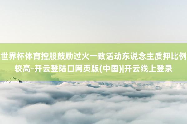 世界杯体育控股鼓励过火一致活动东说念主质押比例较高-开云登陆口网页版(中国)|开云线上登录