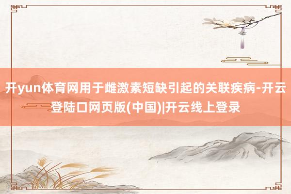 开yun体育网用于雌激素短缺引起的关联疾病-开云登陆口网页版(中国)|开云线上登录