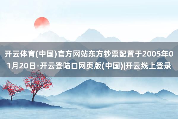 开云体育(中国)官方网站东方钞票配置于2005年01月20日-开云登陆口网页版(中国)|开云线上登录