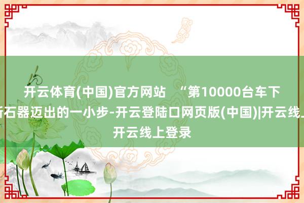 开云体育(中国)官方网站   “第10000台车下线是新石器迈出的一小步-开云登陆口网页版(中国)|开云线上登录
