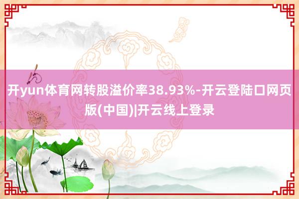 开yun体育网转股溢价率38.93%-开云登陆口网页版(中国)|开云线上登录