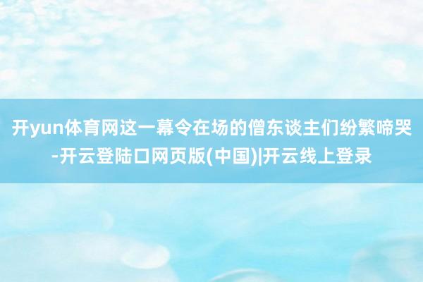 开yun体育网这一幕令在场的僧东谈主们纷繁啼哭-开云登陆口网页版(中国)|开云线上登录