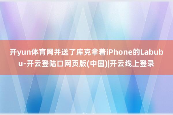 开yun体育网并送了库克拿着iPhone的Labubu-开云登陆口网页版(中国)|开云线上登录