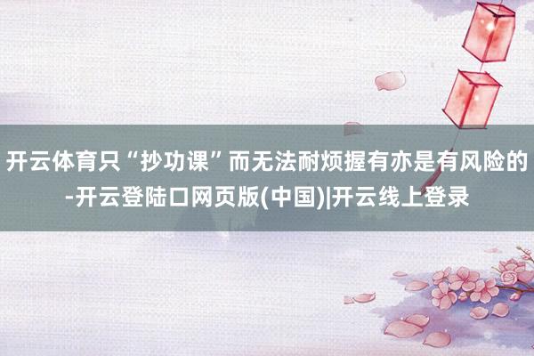 开云体育只“抄功课”而无法耐烦握有亦是有风险的-开云登陆口网页版(中国)|开云线上登录