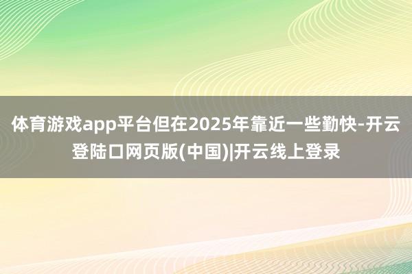 体育游戏app平台但在2025年靠近一些勤快-开云登陆口网页版(中国)|开云线上登录