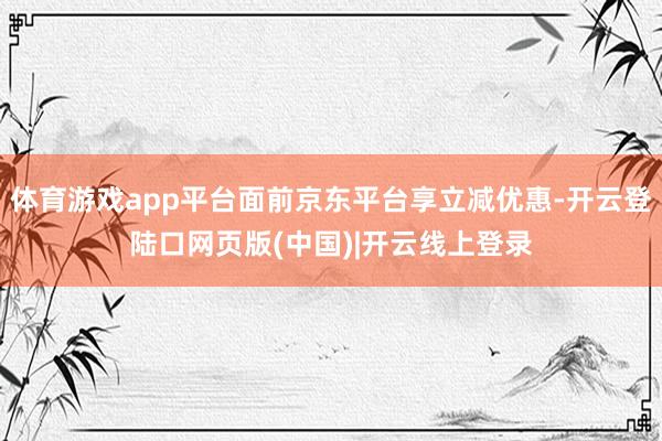 体育游戏app平台面前京东平台享立减优惠-开云登陆口网页版(中国)|开云线上登录