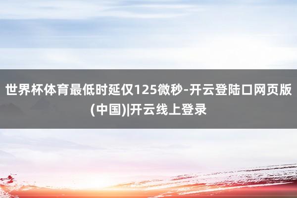 世界杯体育最低时延仅125微秒-开云登陆口网页版(中国)|开云线上登录