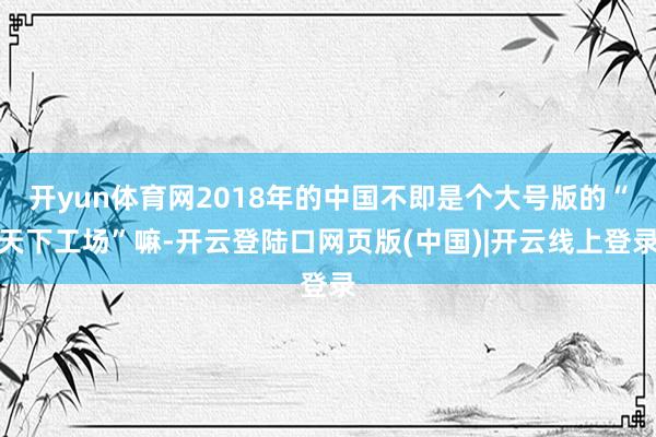 开yun体育网2018年的中国不即是个大号版的“天下工场”嘛-开云登陆口网页版(中国)|开云线上登录