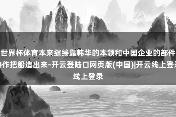 世界杯体育本来缱绻靠韩华的本领和中国企业的部件协作把船造出来-开云登陆口网页版(中国)|开云线上登录