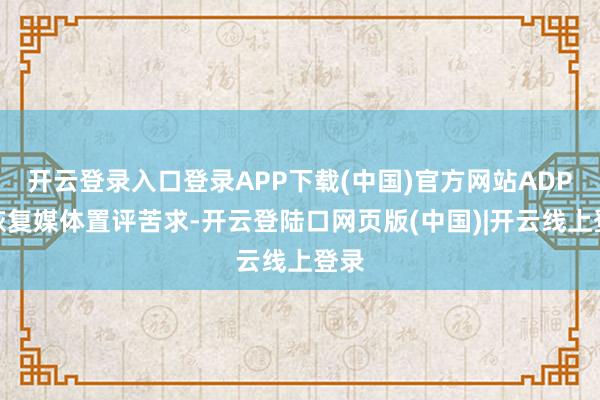 开云登录入口登录APP下载(中国)官方网站ADP未恢复媒体置评苦求-开云登陆口网页版(中国)|开云线上登录