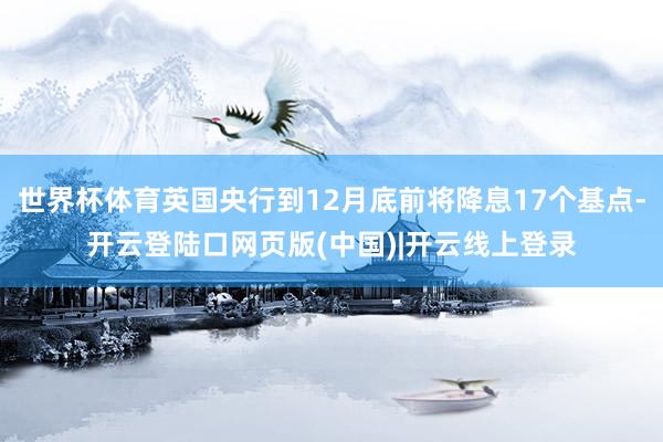 世界杯体育英国央行到12月底前将降息17个基点-开云登陆口网页版(中国)|开云线上登录