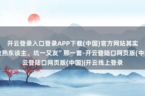 开云登录入口登录APP下载(中国)官方网站其实说白了不等于“拉熟东谈主、坑一又友”那一套-开云登陆口网页版(中国)|开云线上登录