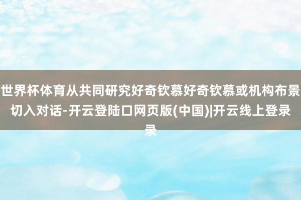 世界杯体育从共同研究好奇钦慕好奇钦慕或机构布景切入对话-开云登陆口网页版(中国)|开云线上登录