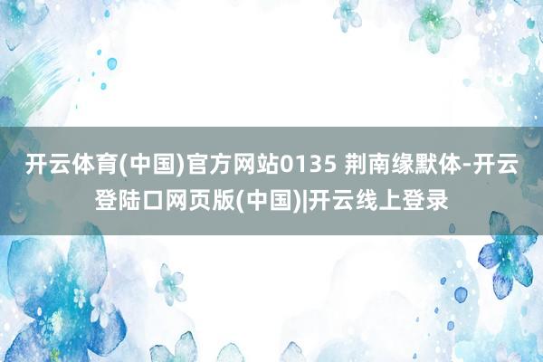 开云体育(中国)官方网站0135 荆南缘默体-开云登陆口网页版(中国)|开云线上登录