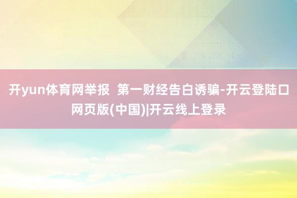 开yun体育网举报  第一财经告白诱骗-开云登陆口网页版(中国)|开云线上登录
