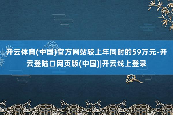 开云体育(中国)官方网站较上年同时的59万元-开云登陆口网页版(中国)|开云线上登录