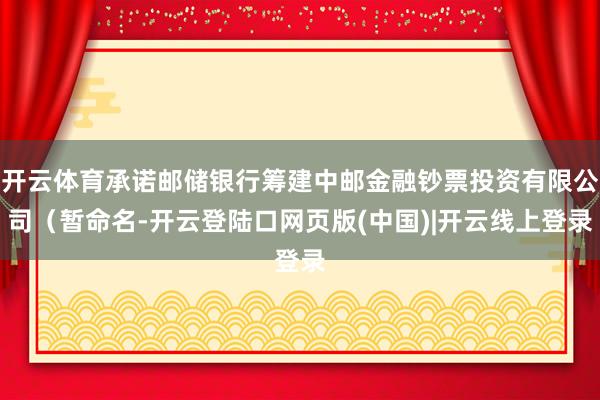 开云体育承诺邮储银行筹建中邮金融钞票投资有限公司（暂命名-开云登陆口网页版(中国)|开云线上登录
