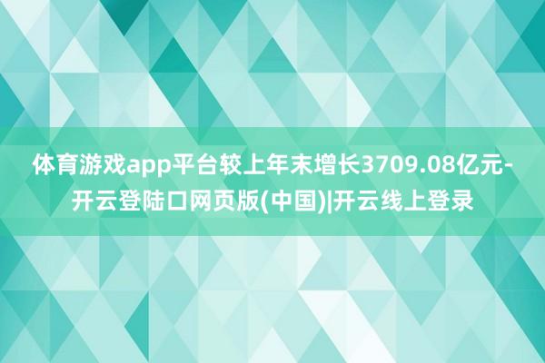 体育游戏app平台较上年末增长3709.08亿元-开云登陆口网页版(中国)|开云线上登录