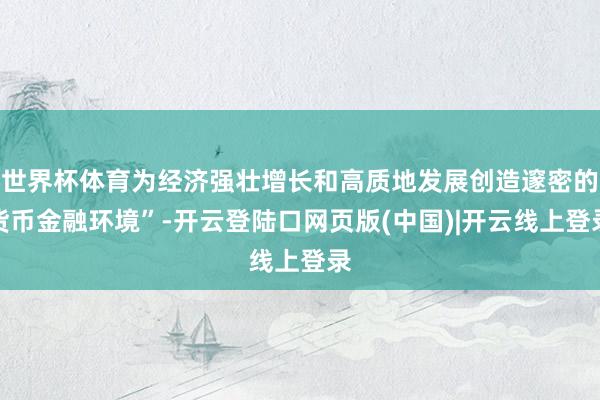 世界杯体育为经济强壮增长和高质地发展创造邃密的货币金融环境”-开云登陆口网页版(中国)|开云线上登录