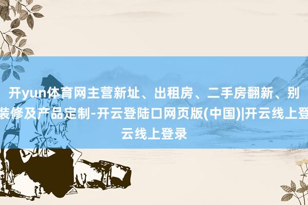 开yun体育网主营新址、出租房、二手房翻新、别墅装修及产品定制-开云登陆口网页版(中国)|开云线上登录