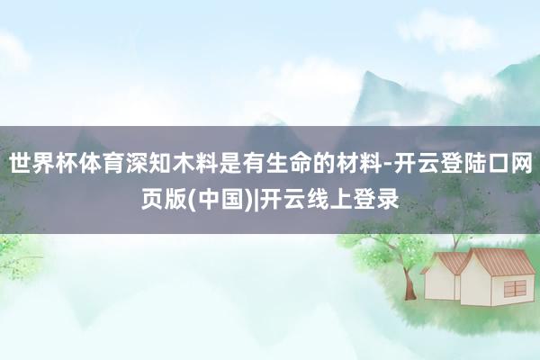世界杯体育深知木料是有生命的材料-开云登陆口网页版(中国)|开云线上登录