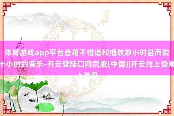 体育游戏app平台音箱不错谐和播放数小时甚而数十小时的音乐-开云登陆口网页版(中国)|开云线上登录