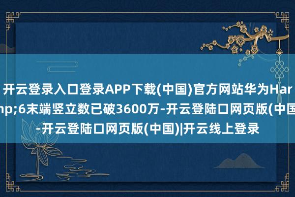开云登录入口登录APP下载(中国)官方网站华为HarmonyOS 5&6末端竖立数已破3600万-开云登陆口网页版(中国)|开云线上登录