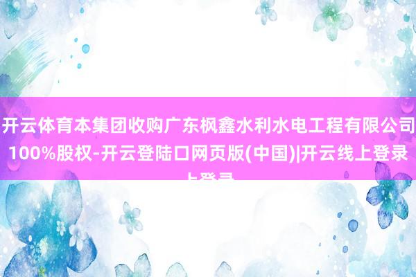 开云体育本集团收购广东枫鑫水利水电工程有限公司100%股权-开云登陆口网页版(中国)|开云线上登录