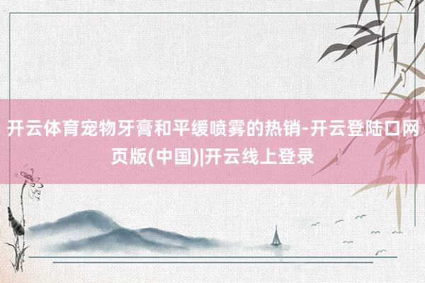 开云体育宠物牙膏和平缓喷雾的热销-开云登陆口网页版(中国)|开云线上登录