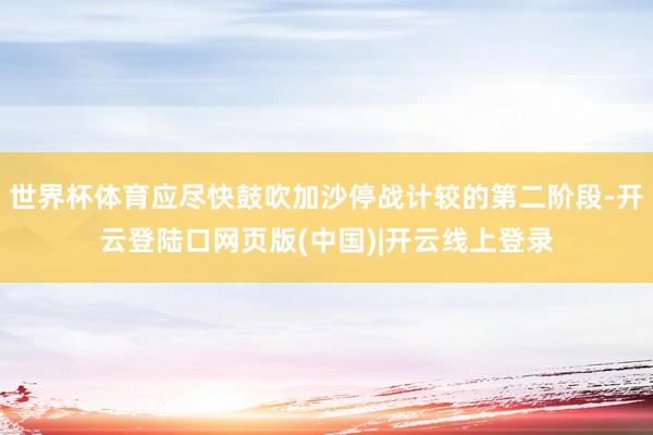世界杯体育应尽快鼓吹加沙停战计较的第二阶段-开云登陆口网页版(中国)|开云线上登录