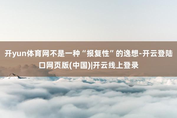 开yun体育网不是一种“报复性”的逸想-开云登陆口网页版(中国)|开云线上登录