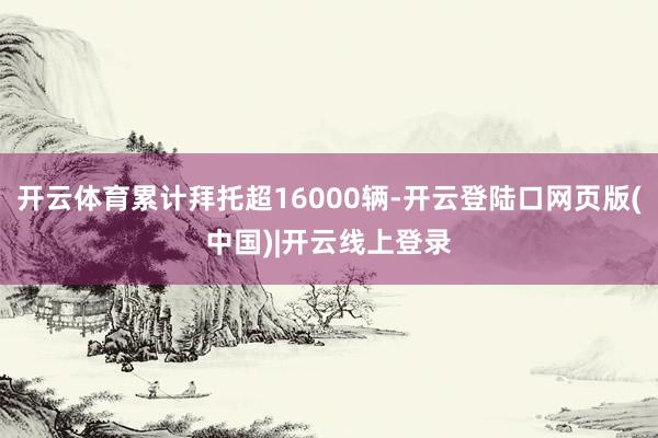 开云体育累计拜托超16000辆-开云登陆口网页版(中国)|开云线上登录