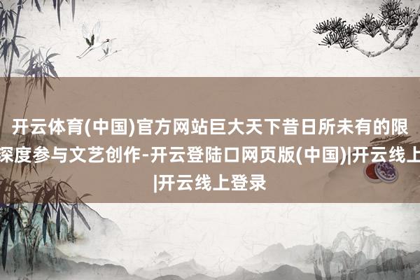开云体育(中国)官方网站巨大天下昔日所未有的限制和深度参与文艺创作-开云登陆口网页版(中国)|开云线上登录